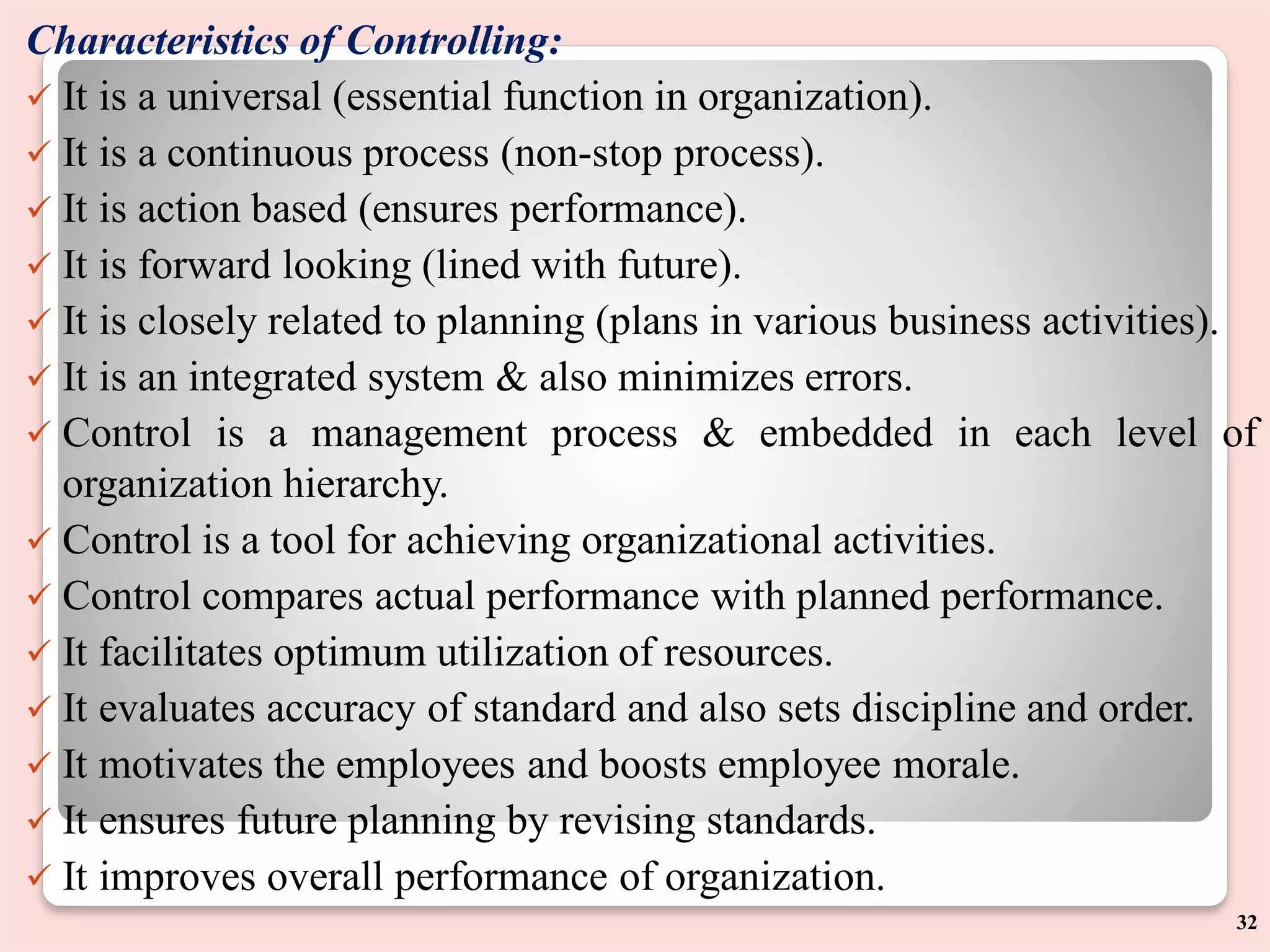 Characteristics of Controlling:
 It is a universal (essential function in organization).
 It is a continuous process (non-stop process).
 It is action based (ensures performance).
 It is forward looking (lined with future).
 It is closely related to planning (plans in various business activities).
 It is an integrated system & also minimizes errors.
 Control is a management process & embedded in each level of
organization hierarchy.
 Control is a tool for achieving organizational activities.
 Control compares actual performance with planned performance.
 It facilitates optimum utilization of resources.
 It evaluates accuracy of standard and also sets discipline and order.
 It motivates the employees and boosts employee morale.
 It ensures future planning by revising standards.
 It improves overall performance of organization.
32
 