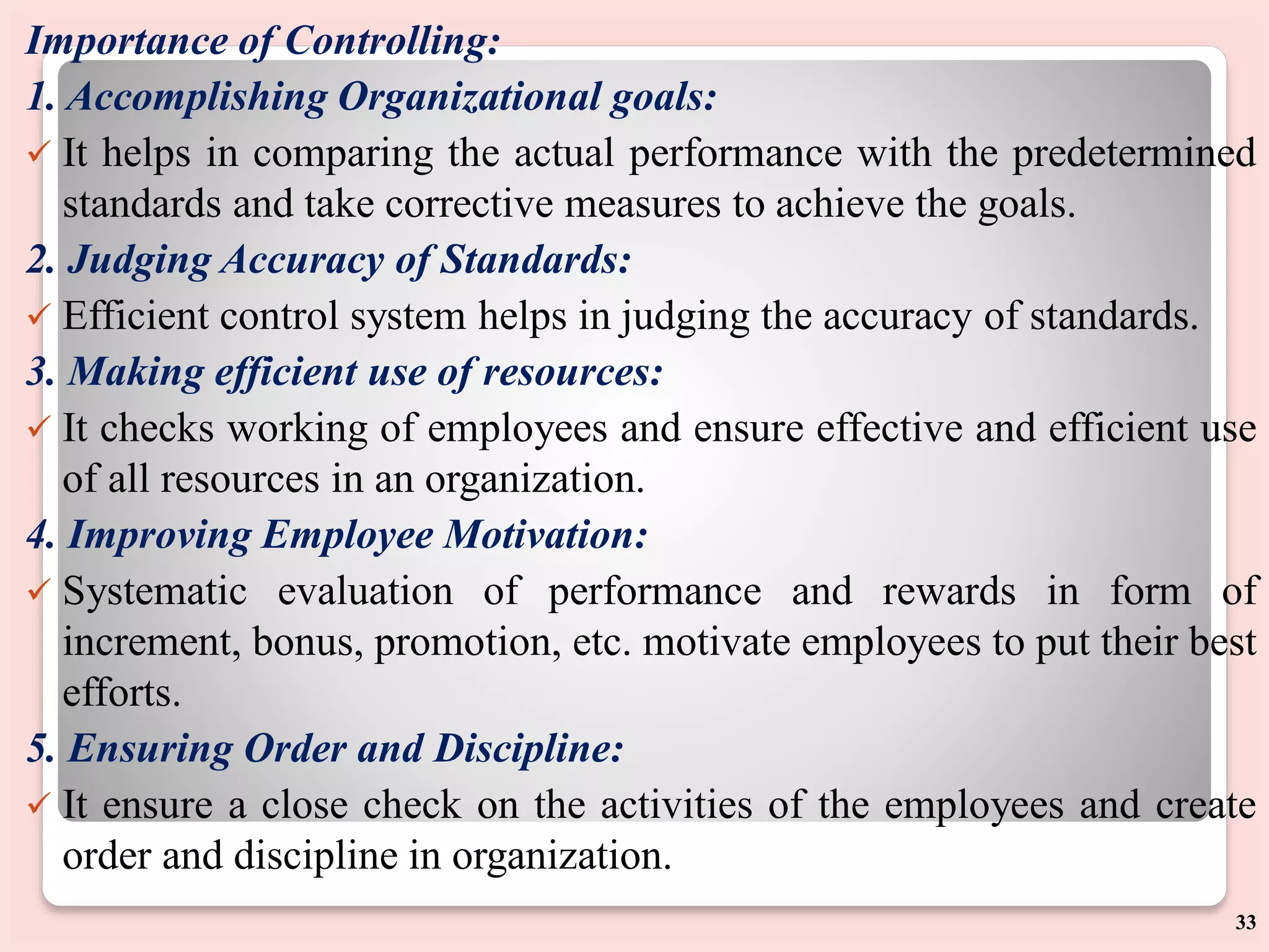 Importance of Controlling:
1. Accomplishing Organizational goals:
 It helps in comparing the actual performance with the predetermined
standards and take corrective measures to achieve the goals.
2. Judging Accuracy of Standards:
 Efficient control system helps in judging the accuracy of standards.
3. Making efficient use of resources:
 It checks working of employees and ensure effective and efficient use
of all resources in an organization.
4. Improving Employee Motivation:
 Systematic evaluation of performance and rewards in form of
increment, bonus, promotion, etc. motivate employees to put their best
efforts.
5. Ensuring Order and Discipline:
 It ensure a close check on the activities of the employees and create
order and discipline in organization.
33
 