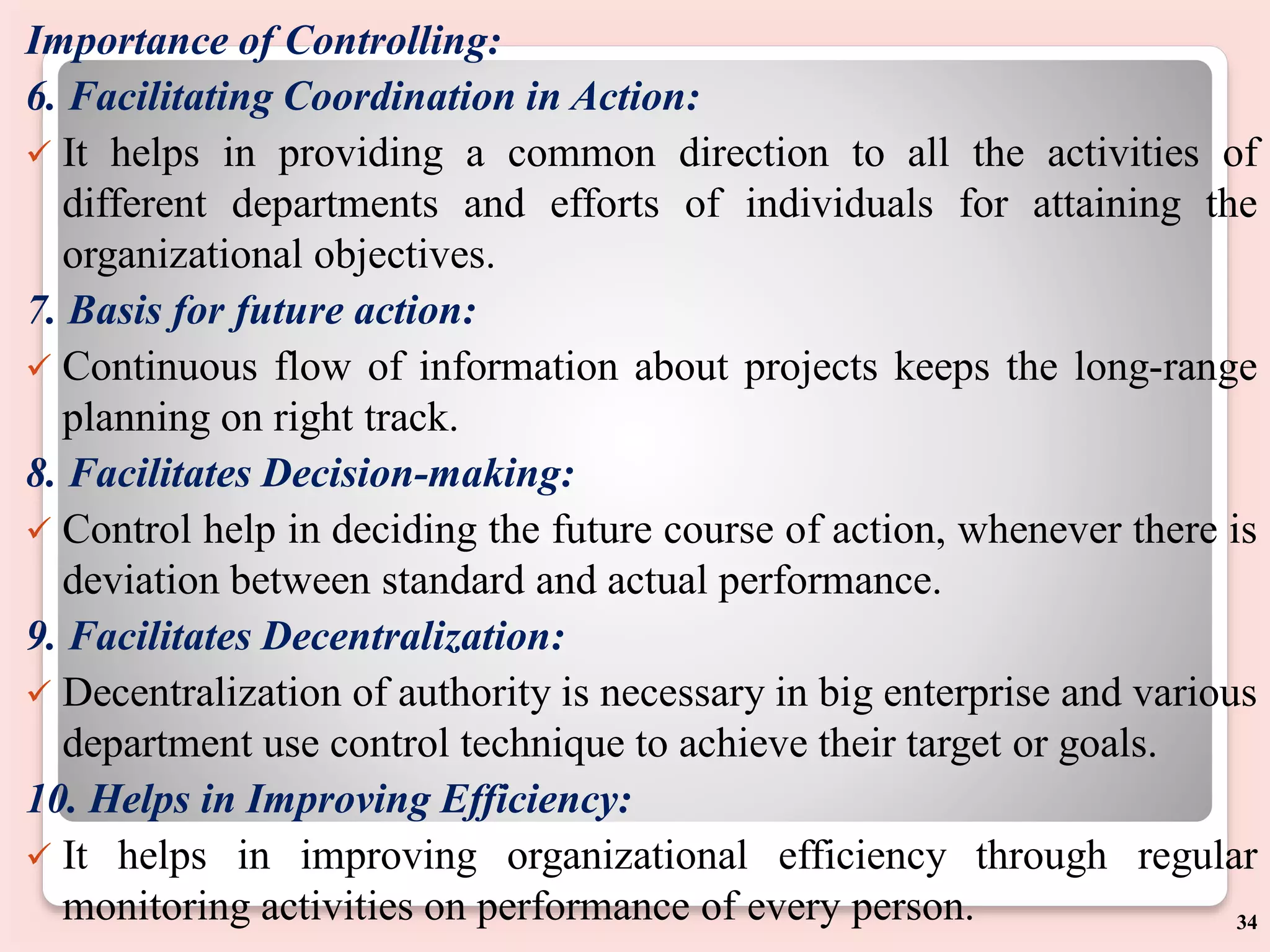 Importance of Controlling:
6. Facilitating Coordination in Action:
 It helps in providing a common direction to all the activities of
different departments and efforts of individuals for attaining the
organizational objectives.
7. Basis for future action:
 Continuous flow of information about projects keeps the long-range
planning on right track.
8. Facilitates Decision-making:
 Control help in deciding the future course of action, whenever there is
deviation between standard and actual performance.
9. Facilitates Decentralization:
 Decentralization of authority is necessary in big enterprise and various
department use control technique to achieve their target or goals.
10. Helps in Improving Efficiency:
 It helps in improving organizational efficiency through regular
monitoring activities on performance of every person. 34
 
