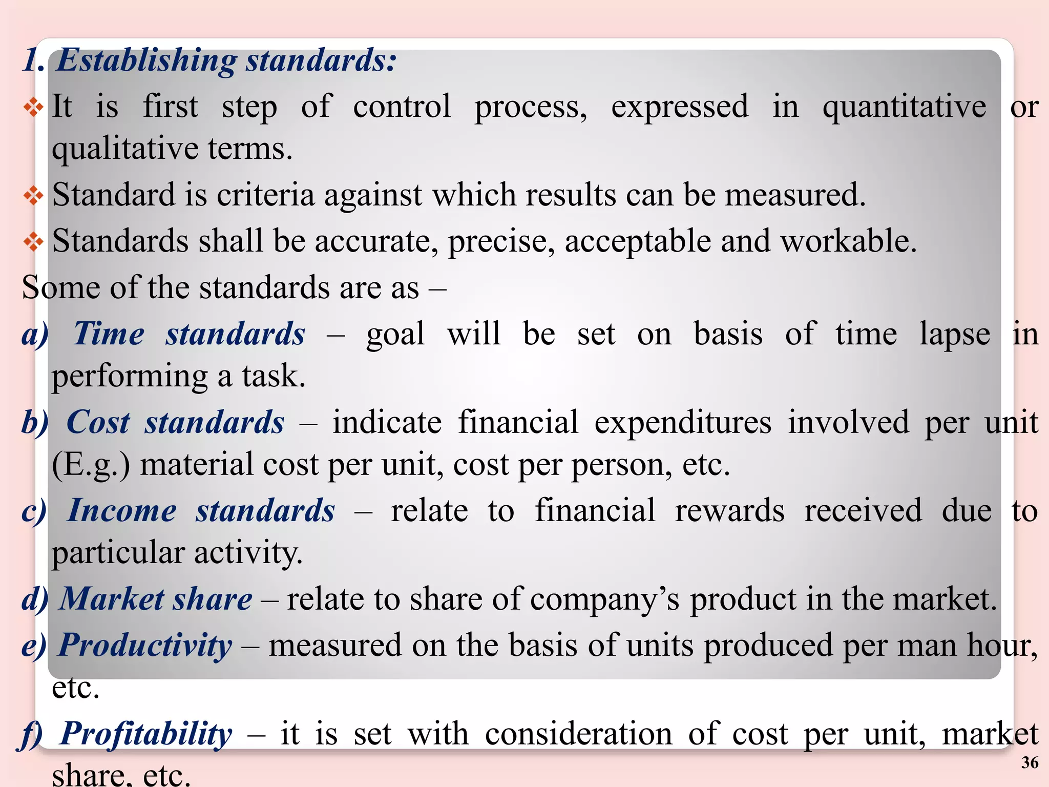 1. Establishing standards:
 It is first step of control process, expressed in quantitative or
qualitative terms.
 Standard is criteria against which results can be measured.
 Standards shall be accurate, precise, acceptable and workable.
Some of the standards are as –
a) Time standards – goal will be set on basis of time lapse in
performing a task.
b) Cost standards – indicate financial expenditures involved per unit
(E.g.) material cost per unit, cost per person, etc.
c) Income standards – relate to financial rewards received due to
particular activity.
d) Market share – relate to share of company’s product in the market.
e) Productivity – measured on the basis of units produced per man hour,
etc.
f) Profitability – it is set with consideration of cost per unit, market
share, etc.
36
 