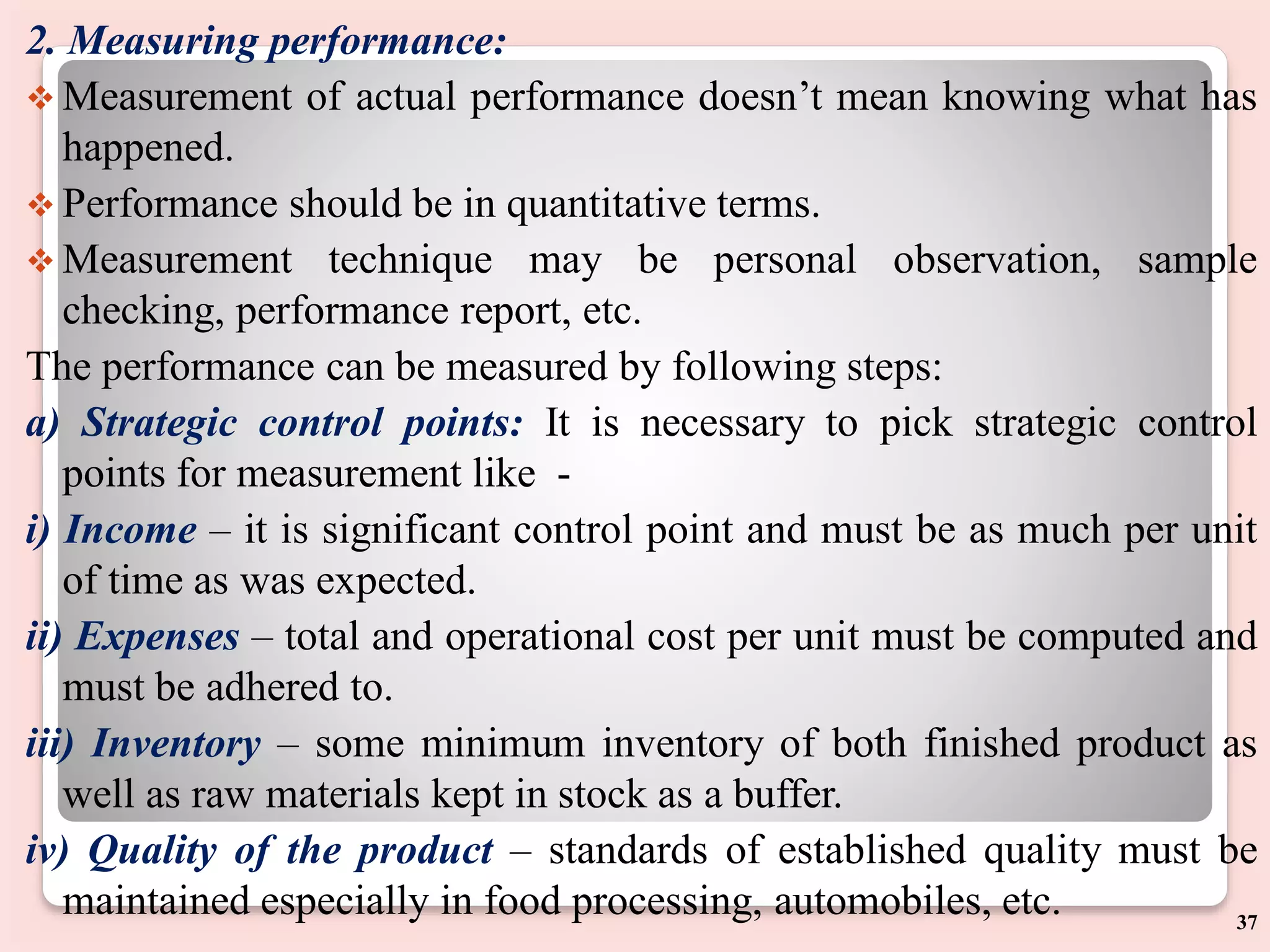 2. Measuring performance:
 Measurement of actual performance doesn’t mean knowing what has
happened.
 Performance should be in quantitative terms.
 Measurement technique may be personal observation, sample
checking, performance report, etc.
The performance can be measured by following steps:
a) Strategic control points: It is necessary to pick strategic control
points for measurement like -
i) Income – it is significant control point and must be as much per unit
of time as was expected.
ii) Expenses – total and operational cost per unit must be computed and
must be adhered to.
iii) Inventory – some minimum inventory of both finished product as
well as raw materials kept in stock as a buffer.
iv) Quality of the product – standards of established quality must be
maintained especially in food processing, automobiles, etc. 37
 