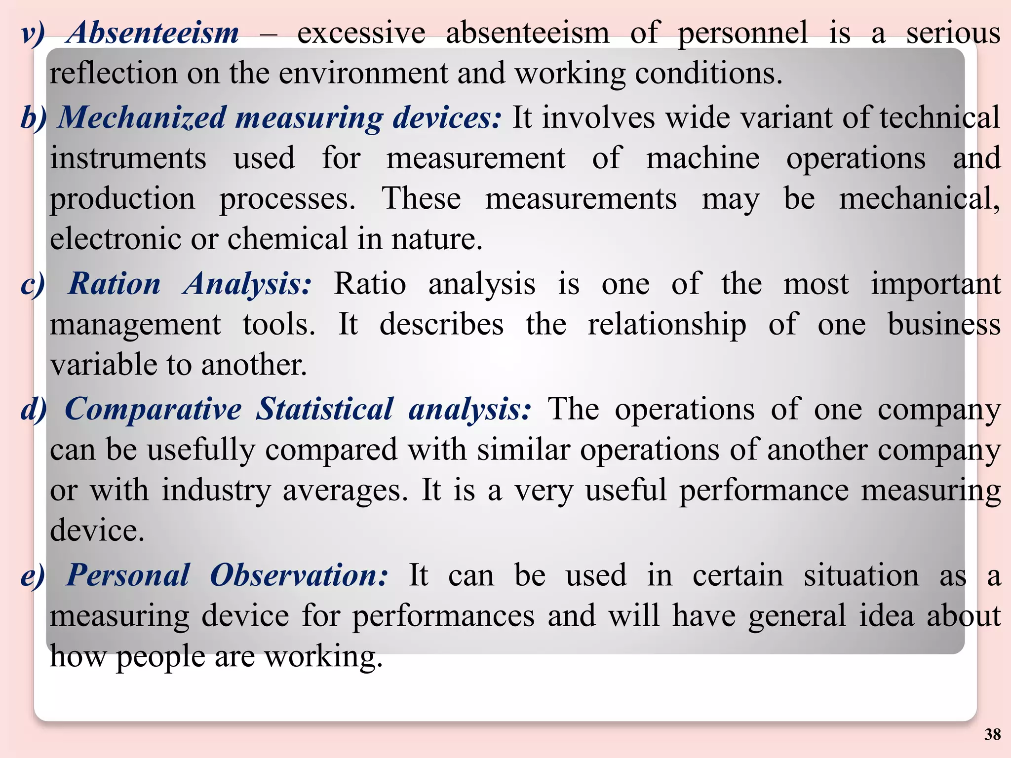 v) Absenteeism – excessive absenteeism of personnel is a serious
reflection on the environment and working conditions.
b) Mechanized measuring devices: It involves wide variant of technical
instruments used for measurement of machine operations and
production processes. These measurements may be mechanical,
electronic or chemical in nature.
c) Ration Analysis: Ratio analysis is one of the most important
management tools. It describes the relationship of one business
variable to another.
d) Comparative Statistical analysis: The operations of one company
can be usefully compared with similar operations of another company
or with industry averages. It is a very useful performance measuring
device.
e) Personal Observation: It can be used in certain situation as a
measuring device for performances and will have general idea about
how people are working.
38
 
