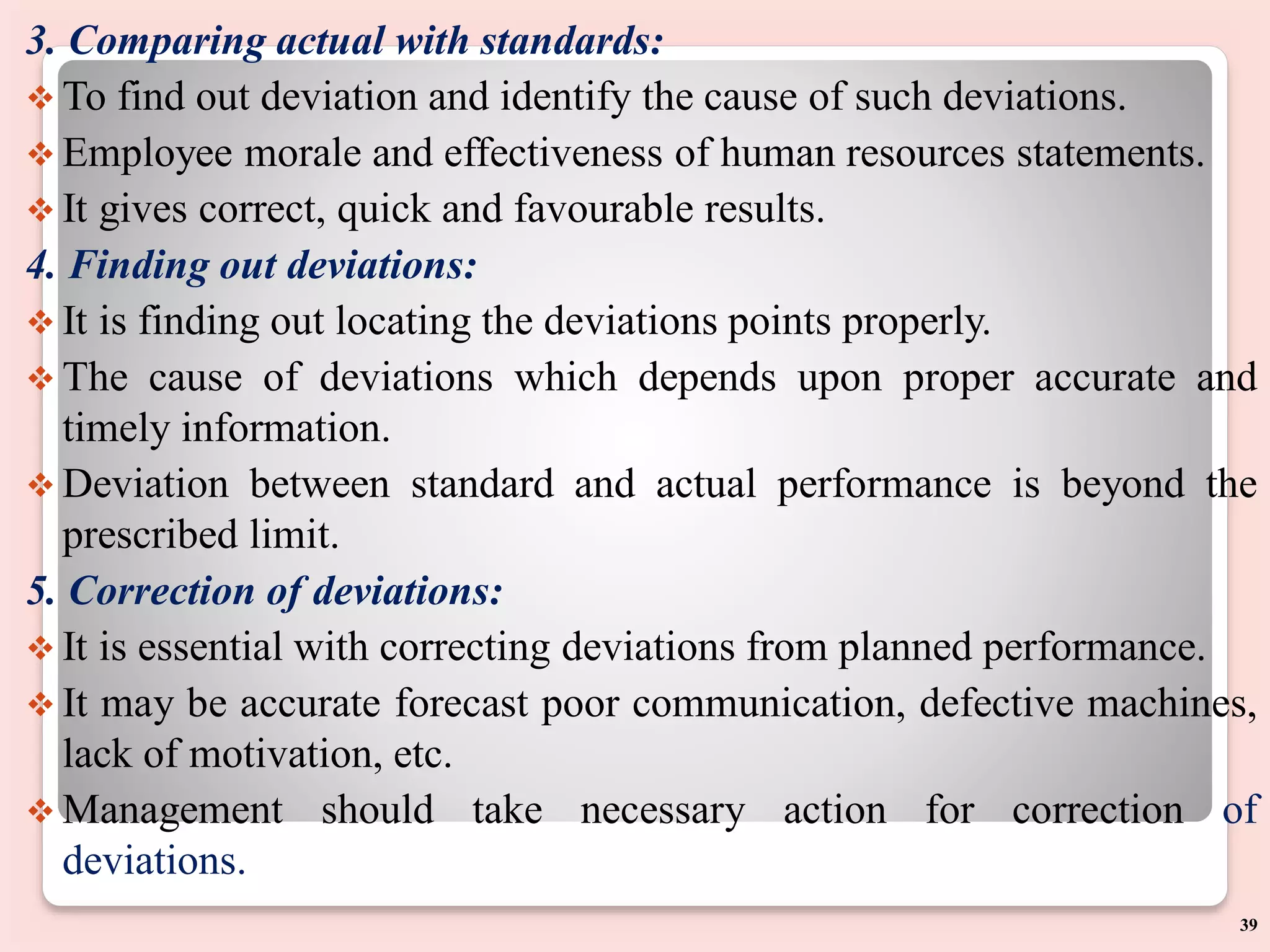 3. Comparing actual with standards:
 To find out deviation and identify the cause of such deviations.
 Employee morale and effectiveness of human resources statements.
 It gives correct, quick and favourable results.
4. Finding out deviations:
 It is finding out locating the deviations points properly.
 The cause of deviations which depends upon proper accurate and
timely information.
 Deviation between standard and actual performance is beyond the
prescribed limit.
5. Correction of deviations:
 It is essential with correcting deviations from planned performance.
 It may be accurate forecast poor communication, defective machines,
lack of motivation, etc.
 Management should take necessary action for correction of
deviations.
39
 