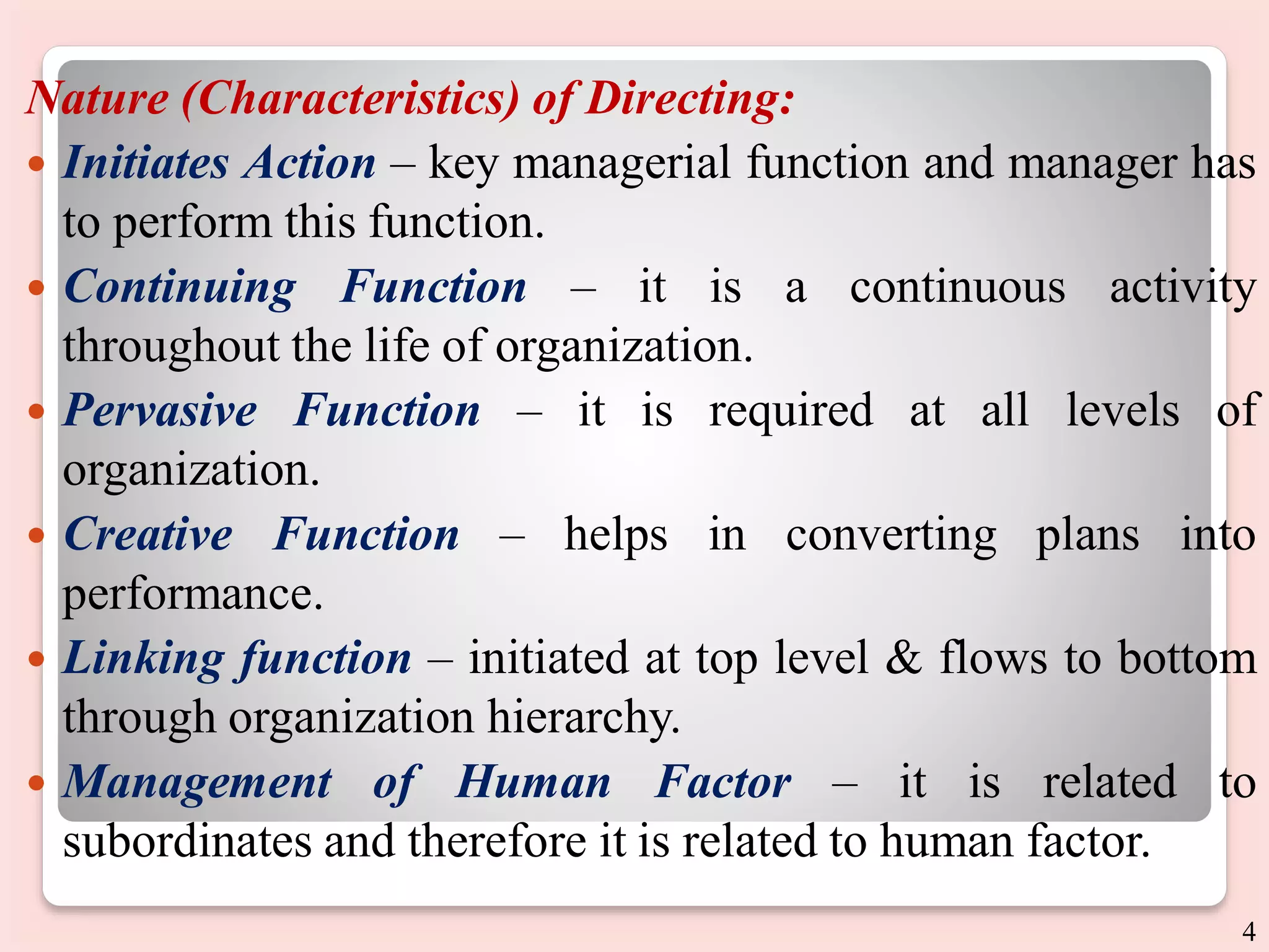 Nature (Characteristics) of Directing:
 Initiates Action – key managerial function and manager has
to perform this function.
 Continuing Function – it is a continuous activity
throughout the life of organization.
 Pervasive Function – it is required at all levels of
organization.
 Creative Function – helps in converting plans into
performance.
 Linking function – initiated at top level & flows to bottom
through organization hierarchy.
 Management of Human Factor – it is related to
subordinates and therefore it is related to human factor.
4
 