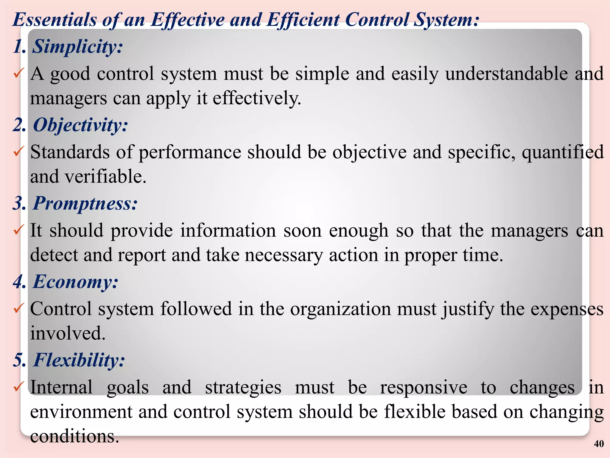 Essentials of an Effective and Efficient Control System:
1. Simplicity:
 A good control system must be simple and easily understandable and
managers can apply it effectively.
2. Objectivity:
 Standards of performance should be objective and specific, quantified
and verifiable.
3. Promptness:
 It should provide information soon enough so that the managers can
detect and report and take necessary action in proper time.
4. Economy:
 Control system followed in the organization must justify the expenses
involved.
5. Flexibility:
 Internal goals and strategies must be responsive to changes in
environment and control system should be flexible based on changing
conditions. 40
 
