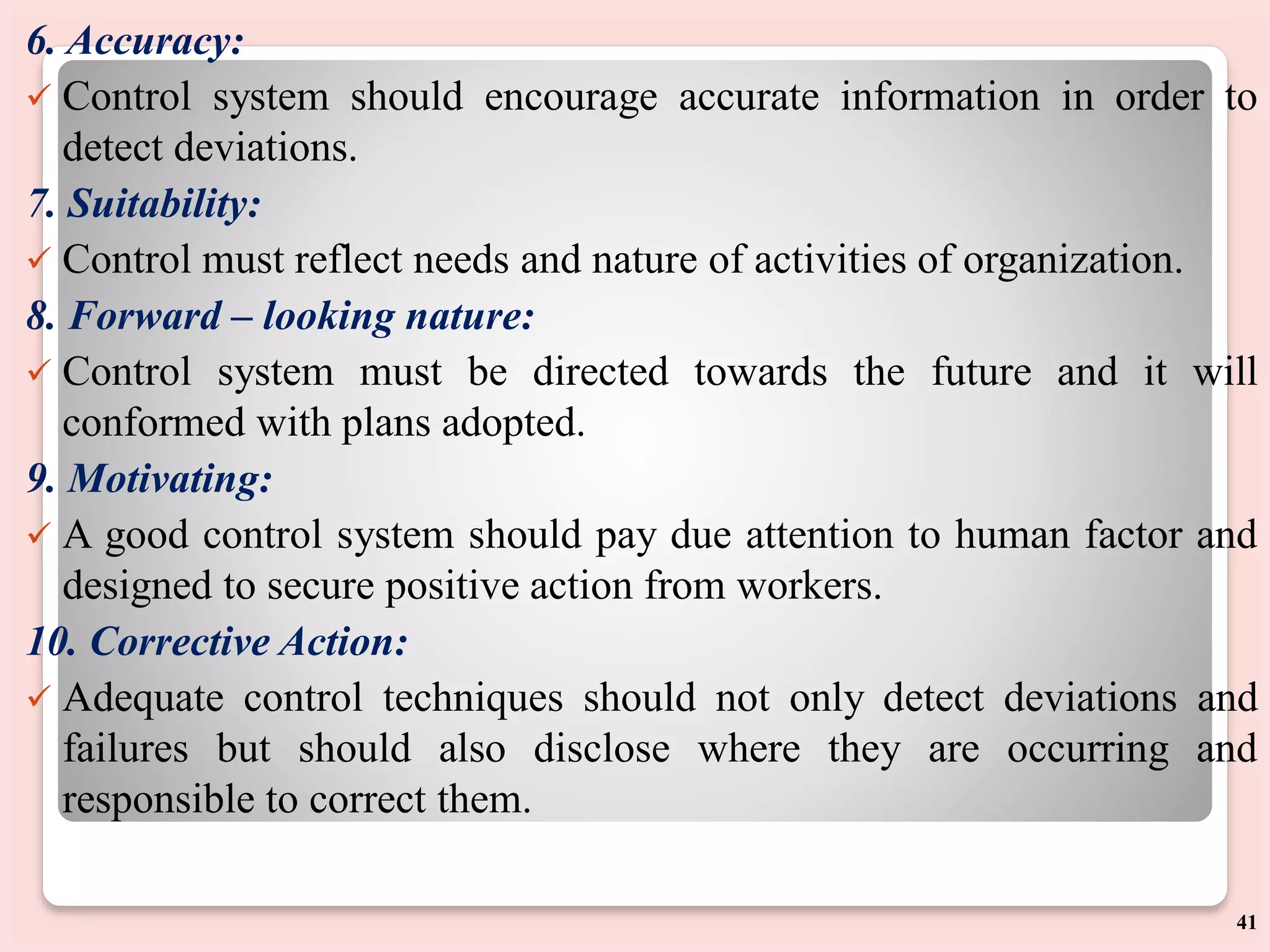 6. Accuracy:
 Control system should encourage accurate information in order to
detect deviations.
7. Suitability:
 Control must reflect needs and nature of activities of organization.
8. Forward – looking nature:
 Control system must be directed towards the future and it will
conformed with plans adopted.
9. Motivating:
 A good control system should pay due attention to human factor and
designed to secure positive action from workers.
10. Corrective Action:
 Adequate control techniques should not only detect deviations and
failures but should also disclose where they are occurring and
responsible to correct them.
41
 