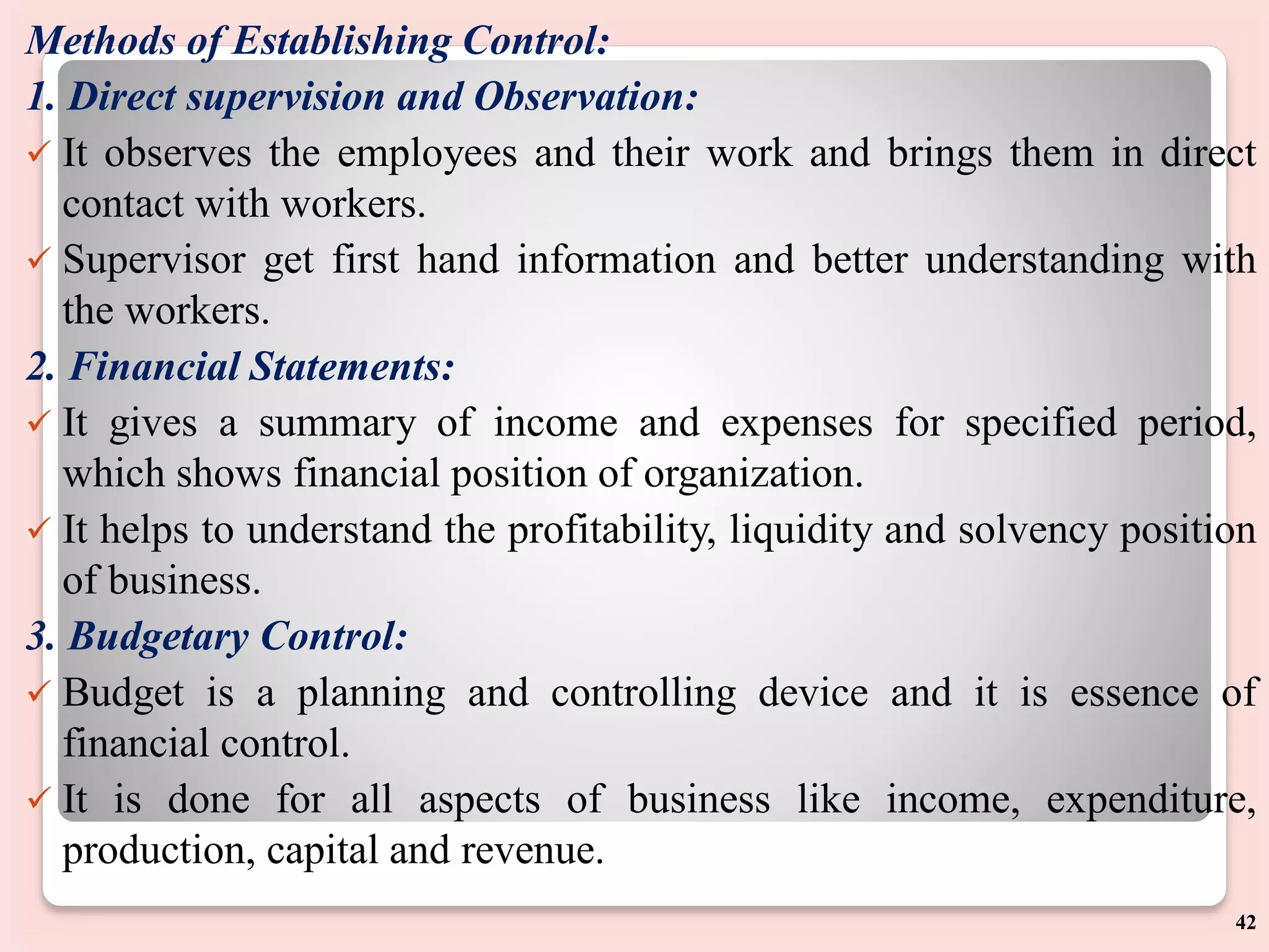 Methods of Establishing Control:
1. Direct supervision and Observation:
 It observes the employees and their work and brings them in direct
contact with workers.
 Supervisor get first hand information and better understanding with
the workers.
2. Financial Statements:
 It gives a summary of income and expenses for specified period,
which shows financial position of organization.
 It helps to understand the profitability, liquidity and solvency position
of business.
3. Budgetary Control:
 Budget is a planning and controlling device and it is essence of
financial control.
 It is done for all aspects of business like income, expenditure,
production, capital and revenue.
42
 