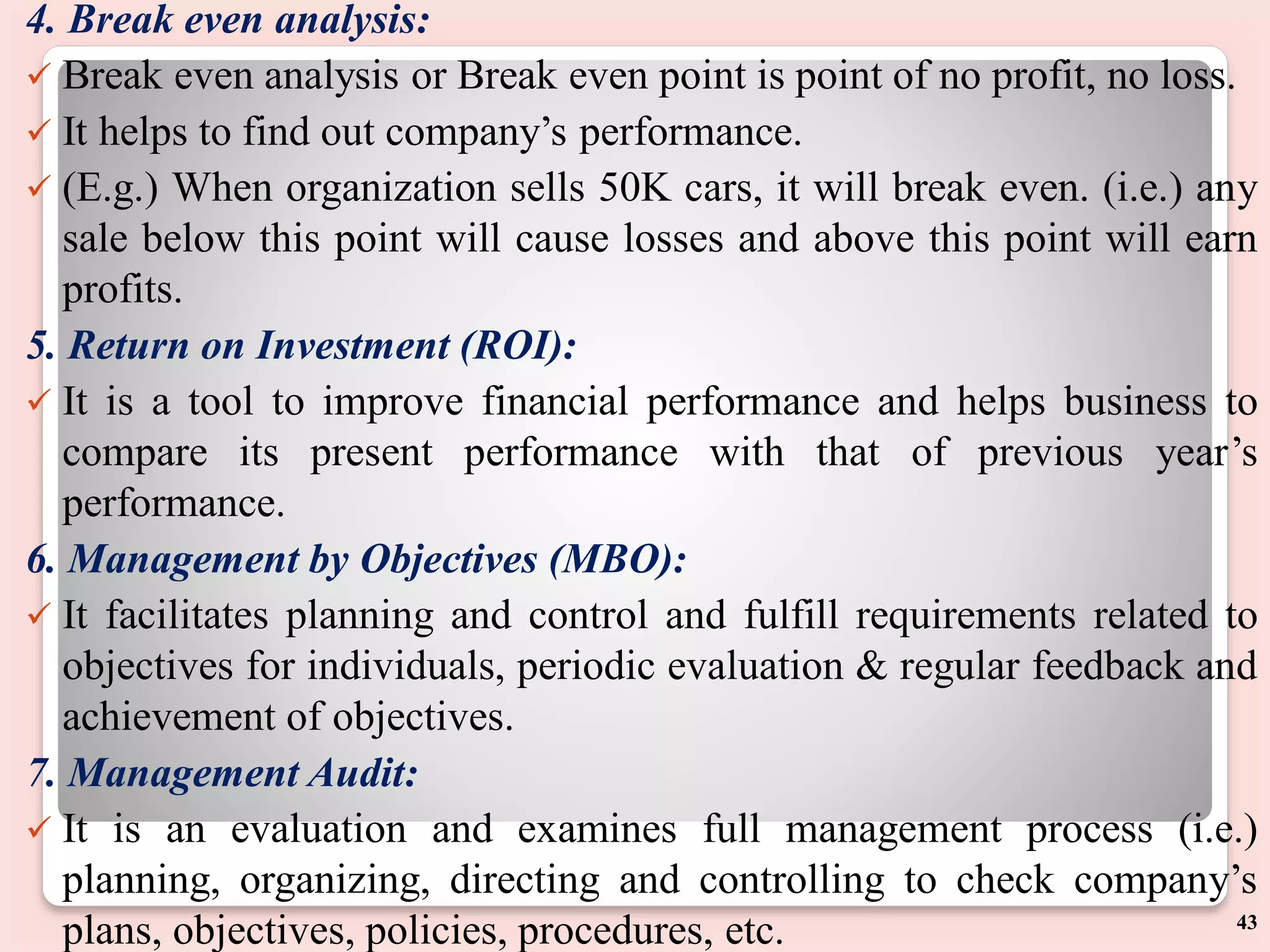 4. Break even analysis:
 Break even analysis or Break even point is point of no profit, no loss.
 It helps to find out company’s performance.
 (E.g.) When organization sells 50K cars, it will break even. (i.e.) any
sale below this point will cause losses and above this point will earn
profits.
5. Return on Investment (ROI):
 It is a tool to improve financial performance and helps business to
compare its present performance with that of previous year’s
performance.
6. Management by Objectives (MBO):
 It facilitates planning and control and fulfill requirements related to
objectives for individuals, periodic evaluation & regular feedback and
achievement of objectives.
7. Management Audit:
 It is an evaluation and examines full management process (i.e.)
planning, organizing, directing and controlling to check company’s
plans, objectives, policies, procedures, etc. 43
 