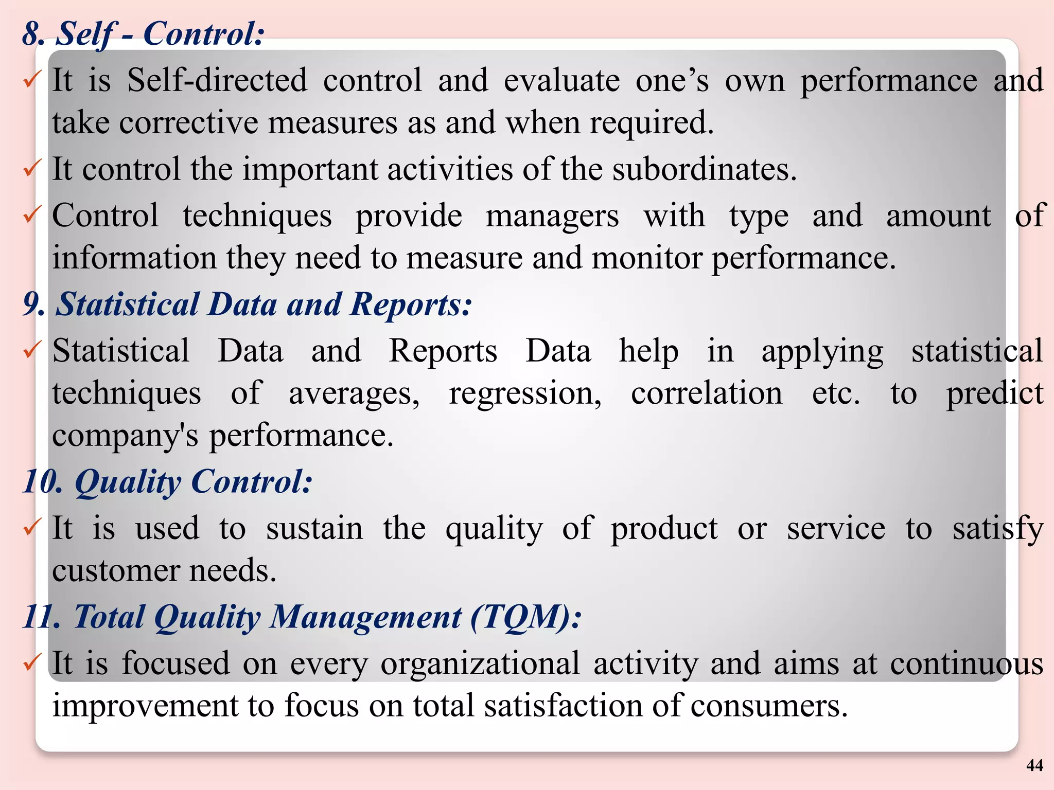 8. Self - Control:
 It is Self-directed control and evaluate one’s own performance and
take corrective measures as and when required.
 It control the important activities of the subordinates.
 Control techniques provide managers with type and amount of
information they need to measure and monitor performance.
9. Statistical Data and Reports:
 Statistical Data and Reports Data help in applying statistical
techniques of averages, regression, correlation etc. to predict
company's performance.
10. Quality Control:
 It is used to sustain the quality of product or service to satisfy
customer needs.
11. Total Quality Management (TQM):
 It is focused on every organizational activity and aims at continuous
improvement to focus on total satisfaction of consumers.
44
 