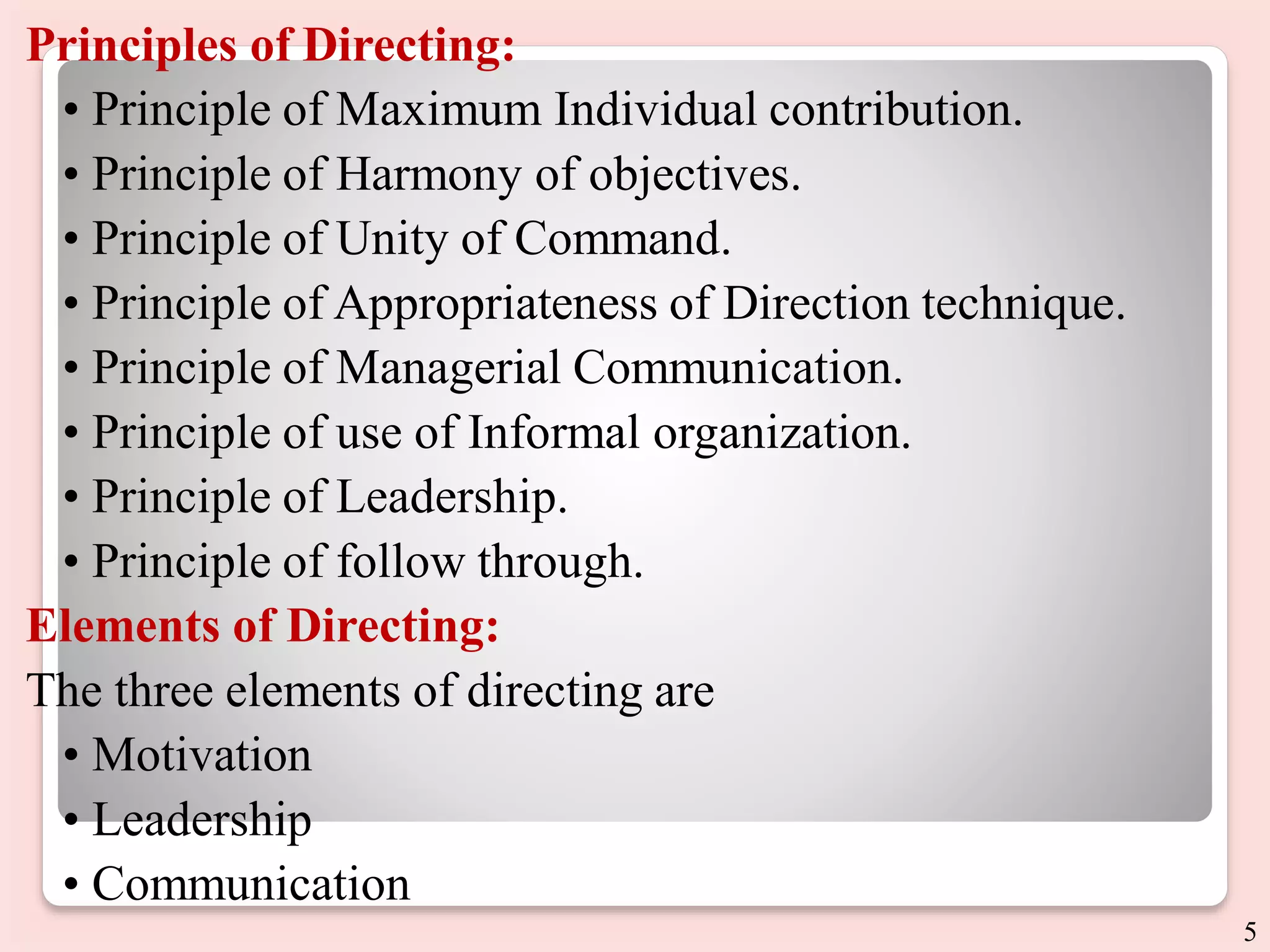 Principles of Directing:
• Principle of Maximum Individual contribution.
• Principle of Harmony of objectives.
• Principle of Unity of Command.
• Principle of Appropriateness of Direction technique.
• Principle of Managerial Communication.
• Principle of use of Informal organization.
• Principle of Leadership.
• Principle of follow through.
Elements of Directing:
The three elements of directing are
• Motivation
• Leadership
• Communication
5
 