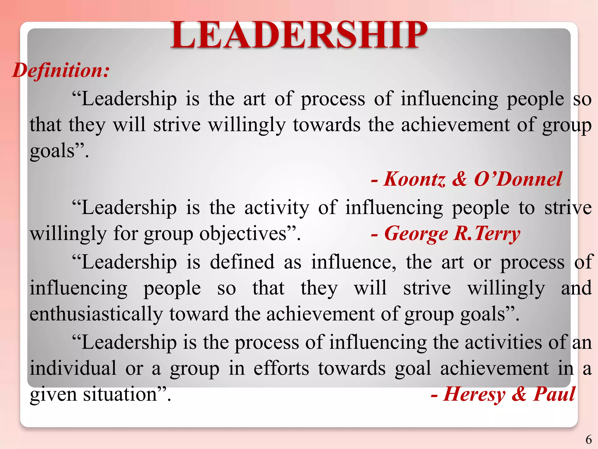 LEADERSHIP
Definition:
“Leadership is the art of process of influencing people so
that they will strive willingly towards the achievement of group
goals”.
- Koontz & O’Donnel
“Leadership is the activity of influencing people to strive
willingly for group objectives”. - George R.Terry
“Leadership is defined as influence, the art or process of
influencing people so that they will strive willingly and
enthusiastically toward the achievement of group goals”.
“Leadership is the process of influencing the activities of an
individual or a group in efforts towards goal achievement in a
given situation”. - Heresy & Paul
6
 