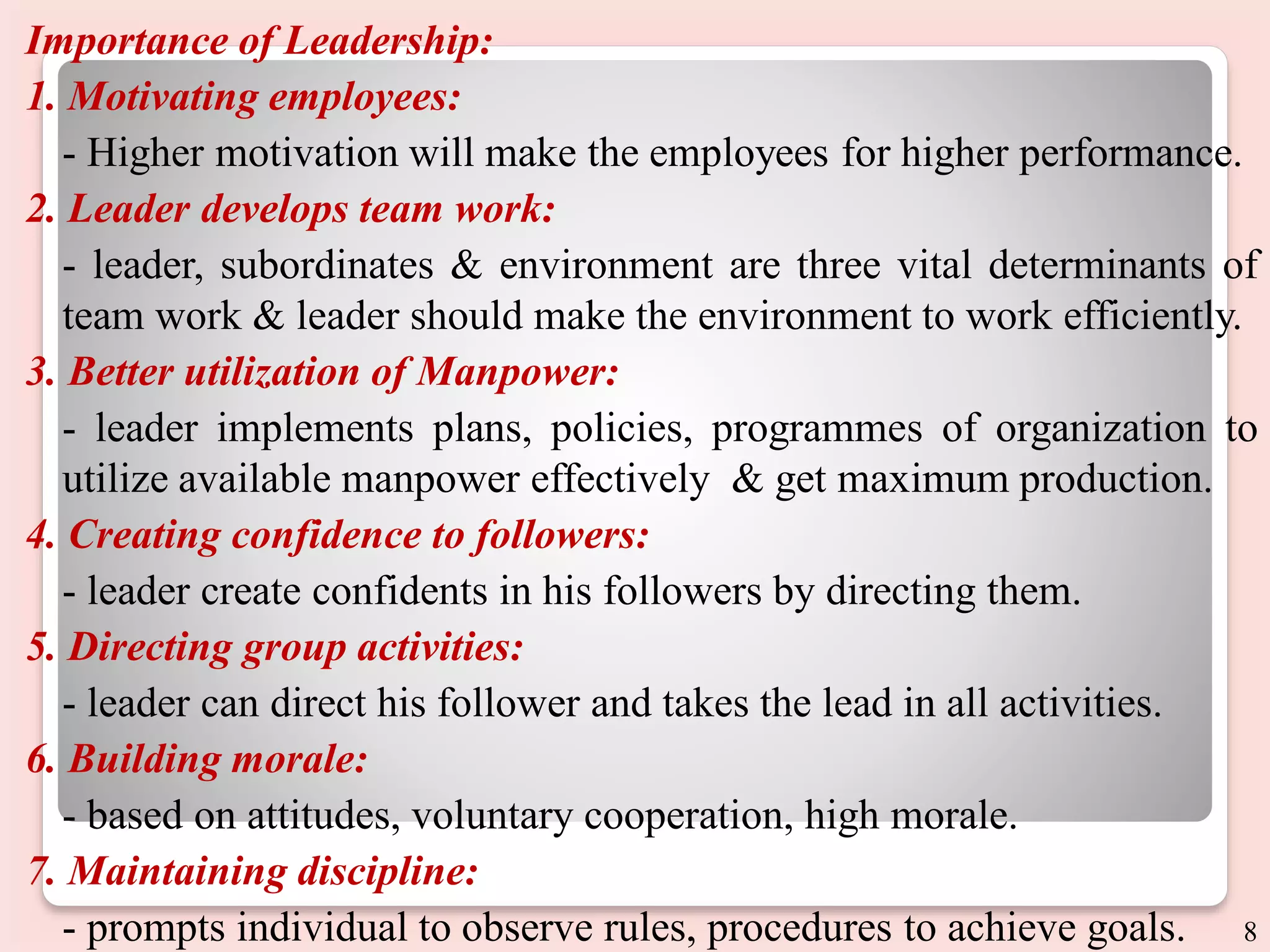 Importance of Leadership:
1. Motivating employees:
- Higher motivation will make the employees for higher performance.
2. Leader develops team work:
- leader, subordinates & environment are three vital determinants of
team work & leader should make the environment to work efficiently.
3. Better utilization of Manpower:
- leader implements plans, policies, programmes of organization to
utilize available manpower effectively & get maximum production.
4. Creating confidence to followers:
- leader create confidents in his followers by directing them.
5. Directing group activities:
- leader can direct his follower and takes the lead in all activities.
6. Building morale:
- based on attitudes, voluntary cooperation, high morale.
7. Maintaining discipline:
- prompts individual to observe rules, procedures to achieve goals. 8
 