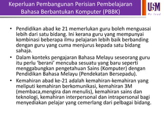 Keperluan Pembangunan Perisian Pembelajaran
Bahasa Berbantukan Komputer (PBBK)

We l e a d

• Pendidikan abad ke 21 memerlukan guru boleh menguasai
lebih dari satu bidang. Ini kerana guru yang mempunyai
kombinasi beberapa ilmu pelajaran lebih baik berbanding
dengan guru yang cuma menjurus kepada satu bidang
sahaja.
• Dalam konteks pengajaran Bahasa Melayu seseorang guru
itu perlu ‘berani’ mencuba sesuatu yang baru seperti
menggabungkan pengetahuan Sains (Komputer) dengan
Pendidikan Bahasa Melayu (Pendekatan Bersepadu).
• Kemahiran abad ke-21 adalah kemahiran-kemahiran yang
meliputi kemahiran berkomunikasi, kemahiran 3M
(membaca,mengira dan menulis), kemahiran sains dan
teknologi, kemahiran interpersonal dan intrapersonal bagi
menyediakan pelajar yang cemerlang dari pelbagai bidang.

 