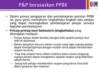 P&P berasaskan PPBK
We l e a d

• Dalam proses pengajaran dan pembelajaran perisian PPBK
ini, guru perlu memahami tingkahlaku-tingkah laku pelajar
yang dapat meningkatkan pembelajaran pelajar semasa
kegiatan pembelajaran.
• Prinsip-prinsip teori behavioris (tingkahlaku) yang
diterapkan meliputi:
– Proses belajar boleh berlaku dengan baik apabila pelajar ikut
aktif di dalamnya
– Bahan pelajaran disusun dalam urutan yang logic supaya pelajar
dapat mempelajarinya dengan mudah serta dapat memberikan
respon tertentu
– Tiap-tiap respon harus diberi maklum balas secara langsung
supaya pelajar dapat mengetahui apakah respon yang diberikan
adalah benar
– Setiap kali pelajar memberikan respon yang benar haruslah
diberi ganjaran dan motivasi

 