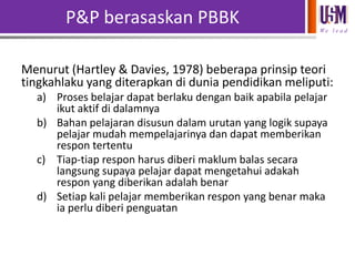 P&P berasaskan PBBK
We l e a d

Menurut (Hartley & Davies, 1978) beberapa prinsip teori
tingkahlaku yang diterapkan di dunia pendidikan meliputi:
a) Proses belajar dapat berlaku dengan baik apabila pelajar
ikut aktif di dalamnya
b) Bahan pelajaran disusun dalam urutan yang logik supaya
pelajar mudah mempelajarinya dan dapat memberikan
respon tertentu
c) Tiap-tiap respon harus diberi maklum balas secara
langsung supaya pelajar dapat mengetahui adakah
respon yang diberikan adalah benar
d) Setiap kali pelajar memberikan respon yang benar maka
ia perlu diberi penguatan

 