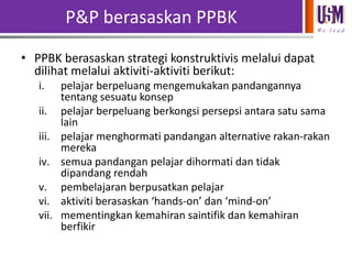 P&P berasaskan PPBK
We l e a d

• PPBK berasaskan strategi konstruktivis melalui dapat
dilihat melalui aktiviti-aktiviti berikut:
i.

ii.
iii.

iv.
v.
vi.
vii.

pelajar berpeluang mengemukakan pandangannya
tentang sesuatu konsep
pelajar berpeluang berkongsi persepsi antara satu sama
lain
pelajar menghormati pandangan alternative rakan-rakan
mereka
semua pandangan pelajar dihormati dan tidak
dipandang rendah
pembelajaran berpusatkan pelajar
aktiviti berasaskan ‘hands-on’ dan ‘mind-on’
mementingkan kemahiran saintifik dan kemahiran
berfikir

 