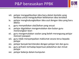 P&P berasaskan PPBK
We l e a d

viii. pelajar mengaplikasikan idea baru dalam konteks yang
berbeza untuk mengukuhkan kefahaman idea tersebut
ix. pelajar menghubungkaitkan idea asal dengan idea yang baru
dibina
x. guru menyediakan alat/bahan yang sesuai
xi. pelajar digalakkan mengemukakan dan bukan guru
menerangkan teori
xii. guru mengemukakan soalan yang boleh merangsang pelajar
mencari jawapan
xiii. guru tidak menyampaikan maklumat secara terus kepada
pelajar
xiv. pelajar banyak berinteraksi dengan pelajar lain dan guru
xv. guru prihatin terhadap keperluan,kebolehan dan minat
pelajar
xvi. pelajar bekerja dalam kumpulan

 