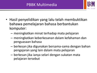 PBBK Multimedia
We l e a d

• Hasil penyelidikan yang lalu telah membuktikan
bahawa pemelajaran bahasa berbantukan
komputer:
– meningkatkan minat terhadap mata pelajaran
– meningkatkan keberkesanan dalam kefahaman dan
penguasaan bahasa
– berkesan jika digunakan bersama-sama dengan bahan
pengajaran yang lain dalam mata pelajaran
– berkesan jika ianya selari dengan sukatan mata
pelajaran tersebut

 