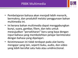 PBBK Multimedia
We l e a d

• Pembelajaran bahasa akan menjadi lebih menarik,
bermakna, dan produktif melalui penggunaan bahan
multimedia ini.
• Ini kerana bahan multimedia dapat menggabungkan
bunyi, suara, gambar, filem, dan teks untuk
mewujudkan "persekitaran" baru yang kaya dengan
input bahasa yang membolehkan pelajar berinteraksi
dengan bahasa yang dipelajari.
• Keistimewaan ini tidak terdapat pada alat bantu
mengajar yang lain, seperti buku, audio, dan video
yang lebih bersifat satu hala atau unidirectional.

 