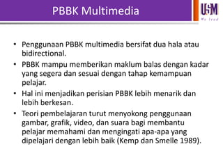 PBBK Multimedia
We l e a d

• Penggunaan PBBK multimedia bersifat dua hala atau
bidirectional.
• PBBK mampu memberikan maklum balas dengan kadar
yang segera dan sesuai dengan tahap kemampuan
pelajar.
• Hal ini menjadikan perisian PBBK lebih menarik dan
lebih berkesan.
• Teori pembelajaran turut menyokong penggunaan
gambar, grafik, video, dan suara bagi membantu
pelajar memahami dan mengingati apa-apa yang
dipelajari dengan lebih baik (Kemp dan Smelle 1989).

 