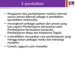 E-pendidikan
We l e a d

• Pengajaran dan pembelajaran melalui Internet
secara amnya dikenali sebagai e-pendidikan
(pendidikan elektronik).
• merangkumi pelbagai aplikasi dan proses yang
luas seperti Pembelajaran berasaskan web,
Pembelajaran berasaskan komputer,
Pembelajaran Maya dan Kolaborasi Digital.
• e-pendidikan merupakan cara pembelajaran yang
menggunakan pelbagai media dan teknologi
mutakhir.
• Contoh: ppgusm.com (moodle)

 