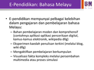 E-Pendidikan: Bahasa Melayu
We l e a d

• E-pendidikan mempunyai pelbagai kelebihan
dalam pengajaran dan pembelajaran bahasa
Melayu:
– Bahan pembelajaran moden dan komprehensif
(contohnya aplikasi-aplikasi penceritaan digital,
kamus-kamus elektronik, wikipedia dllg)
– Eksperimen kaedah penulisan terkini (melalui blog,
wiki dllg)
– Mengaktifkan pembelajaran berkumpulan
– Visualisasi fakta kompleks melalui persembahan
multimedia atau proses simulasi

 
