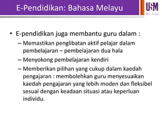 E-Pendidikan: Bahasa Melayu
We l e a d

• E-pendidikan juga membantu guru dalam :
– Memastikan penglibatan aktif pelajar dalam
pembelajaran – pembelajaran dua hala
– Menyokong pembelajaran kendiri
– Memberikan pilihan yang cukup dalam kaedah
pengajaran : membolehkan guru menyesuaikan
kaedah pengajaran yang lebih moden dan fleksibel
sesuai dengan keadaan situasi atau keperluan
individu.

 