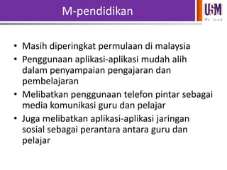 M-pendidikan
We l e a d

• Masih diperingkat permulaan di malaysia
• Penggunaan aplikasi-aplikasi mudah alih
dalam penyampaian pengajaran dan
pembelajaran
• Melibatkan penggunaan telefon pintar sebagai
media komunikasi guru dan pelajar
• Juga melibatkan aplikasi-aplikasi jaringan
sosial sebagai perantara antara guru dan
pelajar

 