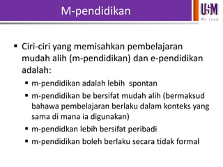 M-pendidikan
We l e a d

 Ciri-ciri yang memisahkan pembelajaran
mudah alih (m-pendidikan) dan e-pendidikan
adalah:
 m-pendidikan adalah lebih spontan
 m-pendidikan be bersifat mudah alih (bermaksud
bahawa pembelajaran berlaku dalam konteks yang
sama di mana ia digunakan)
 m-pendidkan lebih bersifat peribadi
 m-pendidikan boleh berlaku secara tidak formal

 