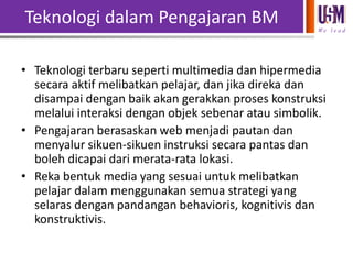 Teknologi dalam Pengajaran BM
We l e a d

• Teknologi terbaru seperti multimedia dan hipermedia
secara aktif melibatkan pelajar, dan jika direka dan
disampai dengan baik akan gerakkan proses konstruksi
melalui interaksi dengan objek sebenar atau simbolik.
• Pengajaran berasaskan web menjadi pautan dan
menyalur sikuen-sikuen instruksi secara pantas dan
boleh dicapai dari merata-rata lokasi.
• Reka bentuk media yang sesuai untuk melibatkan
pelajar dalam menggunakan semua strategi yang
selaras dengan pandangan behavioris, kognitivis dan
konstruktivis.

 