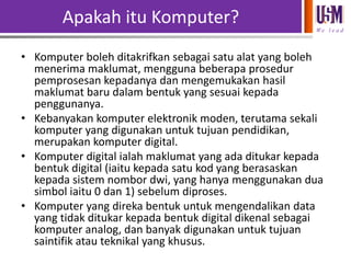 Apakah itu Komputer?
We l e a d

• Komputer boleh ditakrifkan sebagai satu alat yang boleh
menerima maklumat, mengguna beberapa prosedur
pemprosesan kepadanya dan mengemukakan hasil
maklumat baru dalam bentuk yang sesuai kepada
penggunanya.
• Kebanyakan komputer elektronik moden, terutama sekali
komputer yang digunakan untuk tujuan pendidikan,
merupakan komputer digital.
• Komputer digital ialah maklumat yang ada ditukar kepada
bentuk digital (iaitu kepada satu kod yang berasaskan
kepada sistem nombor dwi, yang hanya menggunakan dua
simbol iaitu 0 dan 1) sebelum diproses.
• Komputer yang direka bentuk untuk mengendalikan data
yang tidak ditukar kepada bentuk digital dikenal sebagai
komputer analog, dan banyak digunakan untuk tujuan
saintifik atau teknikal yang khusus.

 