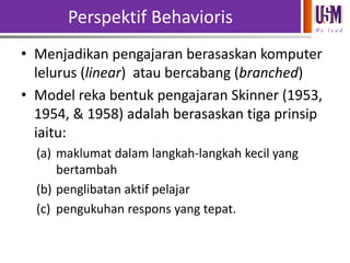 Perspektif Behavioris
We l e a d

• Menjadikan pengajaran berasaskan komputer
lelurus (linear) atau bercabang (branched)
• Model reka bentuk pengajaran Skinner (1953,
1954, & 1958) adalah berasaskan tiga prinsip
iaitu:
(a) maklumat dalam langkah-langkah kecil yang
bertambah
(b) penglibatan aktif pelajar
(c) pengukuhan respons yang tepat.

 