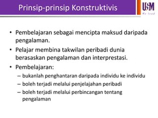 Prinsip-prinsip Konstruktivis
We l e a d

• Pembelajaran sebagai mencipta maksud daripada
pengalaman.
• Pelajar membina takwilan peribadi dunia
berasaskan pengalaman dan interprestasi.
• Pembelajaran:
– bukanlah penghantaran daripada individu ke individu
– boleh terjadi melalui penjelajahan peribadi
– boleh terjadi melalui perbincangan tentang
pengalaman

 