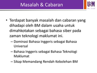 Masalah & Cabaran
We l e a d

• Terdapat banyak masalah dan cabaran yang
dihadapi oleh BM dalam usaha untuk
dimahkotakan sebagai bahasa siber pada
zaman teknologi maklumat ini.
– Dominasi Bahasa Inggeris sebagai Bahasa
Universal
– Bahasa Inggeris sebagai Bahasa Teknologi
Maklumat
– Sikap Memandang Rendah Kebolehan BM

 