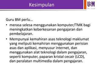 Kesimpulan
We l e a d

Guru BM perlu…
• merasa selesa menggunakan komputer/TMK bagi
meningkatkan keberkesanan pengajaran dan
pembelajaran.
• Mempunyai kemahiran asas teknologi maklumat
yang meliputi kemahiran menggunakan perisian
asas dan aplikasi, menyusur internet, dan
menggunakan alat teknologi dalam pengajaran,
seperti komputer, paparan kristal cecair (LCD),
dan peralatan multimedia dalam pengajaran.

 