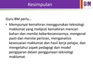 Kesimpulan
We l e a d

Guru BM perlu…
• Mempunyai kemahiran menggunakan teknologi
maklumat yang meliputi kemahiran mencari
bahan dan menilai keberkesannannya, mengenal
pasti dan menilai perisian, menganalisis
kesesuaian maklumat dan hasil kerja pelajar, dan
mengetahui aspek pedagogi dan model
pengajaran dalam penggunaan teknologi
maklumat.

 