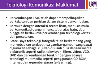 Teknologi Komunikasi Maklumat
We l e a d

• Perkembangan TMK telah dapat mempelbagaikan
perkakasan dan perisian dalam sistem penyampaian.
• Bermula dengan interaksi secara lisan, manusia mula
berkomunikasi dengan mencatat di atas batu, daun
hinggalah berlakunya perkembangan teknologi kertas
dan percetakan.
• Seterusnya teknologi fotografi telah berkembang yang
menyebabkan terdapatnya gambar-gambar yang dapat
digunakan sebagai rujukan disusuli pula dengan media
elektronik seperti radio, televisyen, filem, video, VCD,
DVD dan perkembangan terakhir dengan adanya
teknologi multimedia seperti penggunaan CD-ROM,
internet dan e-pembelajaran (e-learning).

 