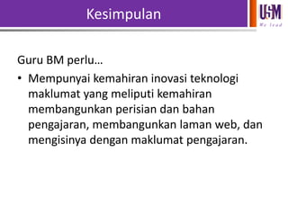 Kesimpulan
We l e a d

Guru BM perlu…
• Mempunyai kemahiran inovasi teknologi
maklumat yang meliputi kemahiran
membangunkan perisian dan bahan
pengajaran, membangunkan laman web, dan
mengisinya dengan maklumat pengajaran.

 