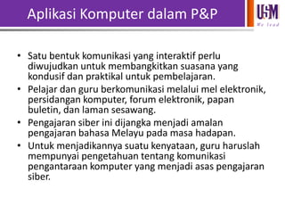 Aplikasi Komputer dalam P&P
We l e a d

• Satu bentuk komunikasi yang interaktif perlu
diwujudkan untuk membangkitkan suasana yang
kondusif dan praktikal untuk pembelajaran.
• Pelajar dan guru berkomunikasi melalui mel elektronik,
persidangan komputer, forum elektronik, papan
buletin, dan laman sesawang.
• Pengajaran siber ini dijangka menjadi amalan
pengajaran bahasa Melayu pada masa hadapan.
• Untuk menjadikannya suatu kenyataan, guru haruslah
mempunyai pengetahuan tentang komunikasi
pengantaraan komputer yang menjadi asas pengajaran
siber.

 