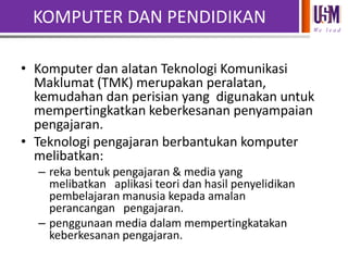 KOMPUTER DAN PENDIDIKAN
We l e a d

• Komputer dan alatan Teknologi Komunikasi
Maklumat (TMK) merupakan peralatan,
kemudahan dan perisian yang digunakan untuk
mempertingkatkan keberkesanan penyampaian
pengajaran.
• Teknologi pengajaran berbantukan komputer
melibatkan:
– reka bentuk pengajaran & media yang
melibatkan aplikasi teori dan hasil penyelidikan
pembelajaran manusia kepada amalan
perancangan pengajaran.
– penggunaan media dalam mempertingkatakan
keberkesanan pengajaran.

 