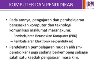 KOMPUTER DAN PENDIDIKAN
We l e a d

• Pada amnya, pengajaran dan pembelajaran
berasaskan komputer dan teknologi
komunikasi maklumat merangkumi:
– Pembelajaran Berasaskan Komputer (PBK)
– Pembelajaran Elektronik (e-pendidikan)

• Pendekatan pembelajaran mudah alih (mpendidikan) juga sedang berkembang sebagai
salah satu kaedah pengajaran masa kini.

 