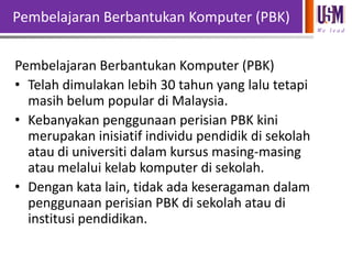 Pembelajaran Berbantukan Komputer (PBK)
We l e a d

Pembelajaran Berbantukan Komputer (PBK)
• Telah dimulakan lebih 30 tahun yang lalu tetapi
masih belum popular di Malaysia.
• Kebanyakan penggunaan perisian PBK kini
merupakan inisiatif individu pendidik di sekolah
atau di universiti dalam kursus masing-masing
atau melalui kelab komputer di sekolah.
• Dengan kata lain, tidak ada keseragaman dalam
penggunaan perisian PBK di sekolah atau di
institusi pendidikan.

 