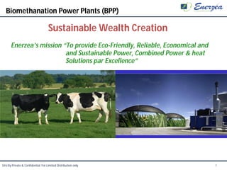 Biomethanation Power Plants (BPP)

                                     Sustainable Wealth Creation
       Enerzea’s mission “To provide Eco-Friendly, Reliable, Economical and
                          and Sustainable Power, Combined Power & heat
                          Solutions par Excellence”




Strictly Private & Confidential. For Limited Distribution only                1
 