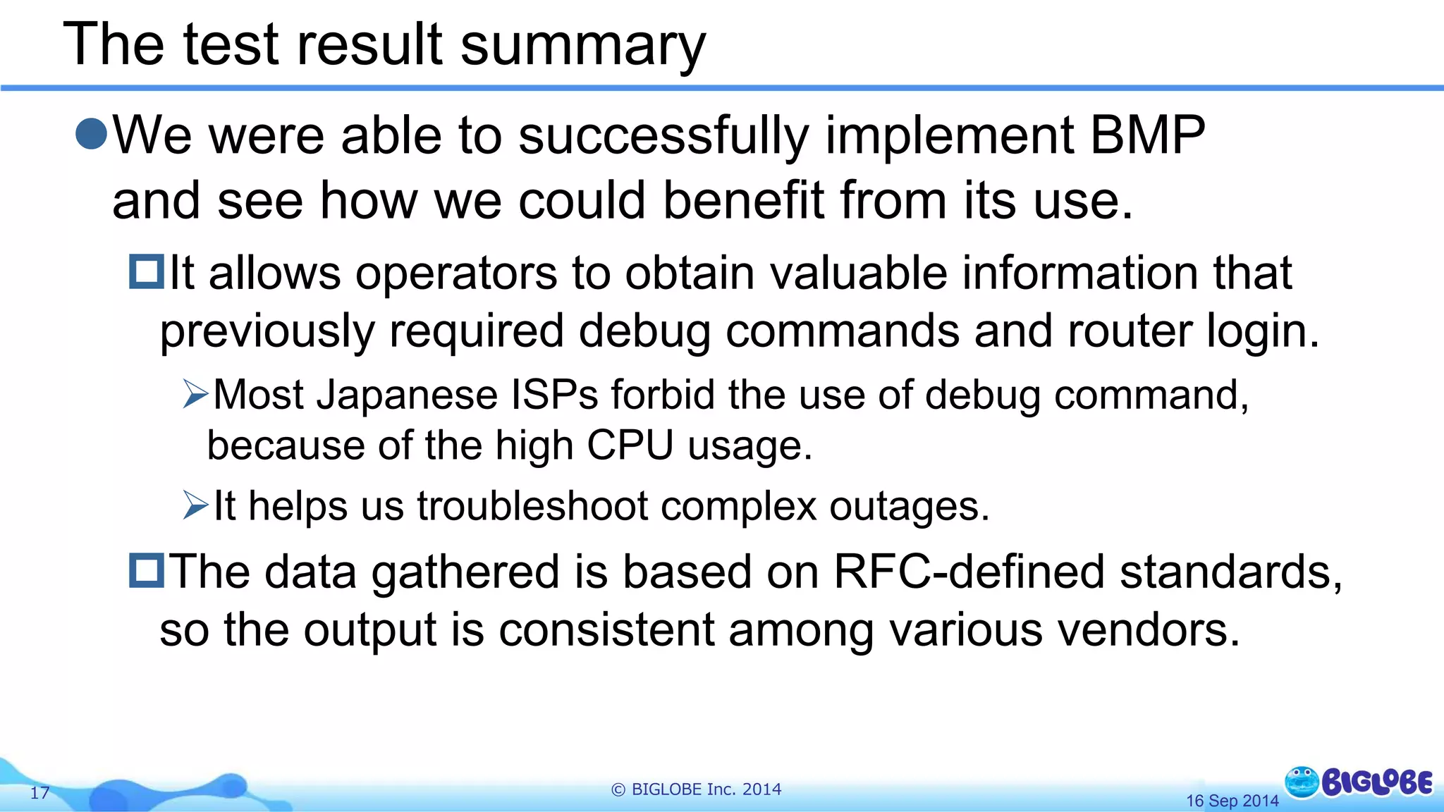 The test result summary 
We were able to successfully implement BMP 
and see how we could benefit from its use. 
It allows operators to obtain valuable information that 
previously required debug commands and router login. 
Most Japanese ISPs forbid the use of debug command, 
because of the high CPU usage. 
It helps us troubleshoot complex outages. 
The data gathered is based on RFC-defined standards, 
so the output is consistent among various vendors. 
17 © BIGLOBE Inc. 2014 
16 Sep 2014 
 
