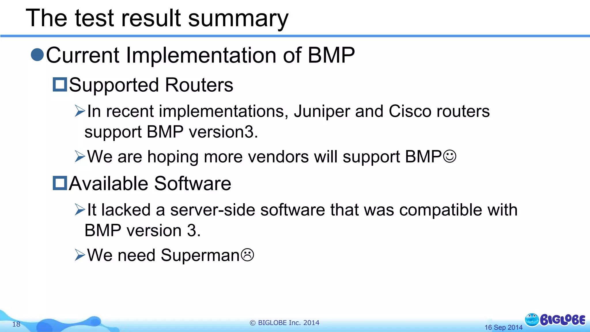 The test result summary 
Current Implementation of BMP 
Supported Routers 
In recent implementations, Juniper and Cisco routers 
support BMP version3. 
We are hoping more vendors will support BMP 
Available Software 
It lacked a server-side software that was compatible with 
BMP version 3. 
We need Superman 
18 © BIGLOBE Inc. 2014 
16 Sep 2014 
 