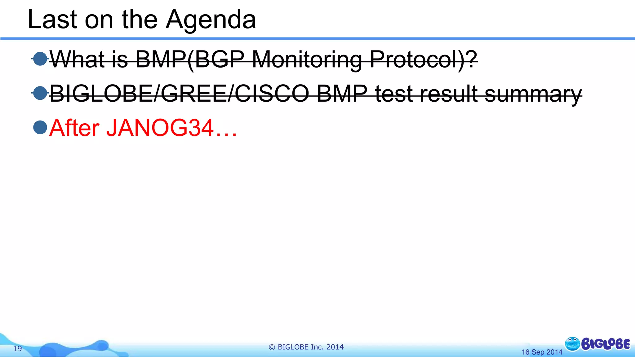 Last on the Agenda 
What is BMP(BGP Monitoring Protocol)? 
BIGLOBE/GREE/CISCO BMP test result summary 
After JANOG34… 
19 © BIGLOBE Inc. 2014 
16 Sep 2014 
 
