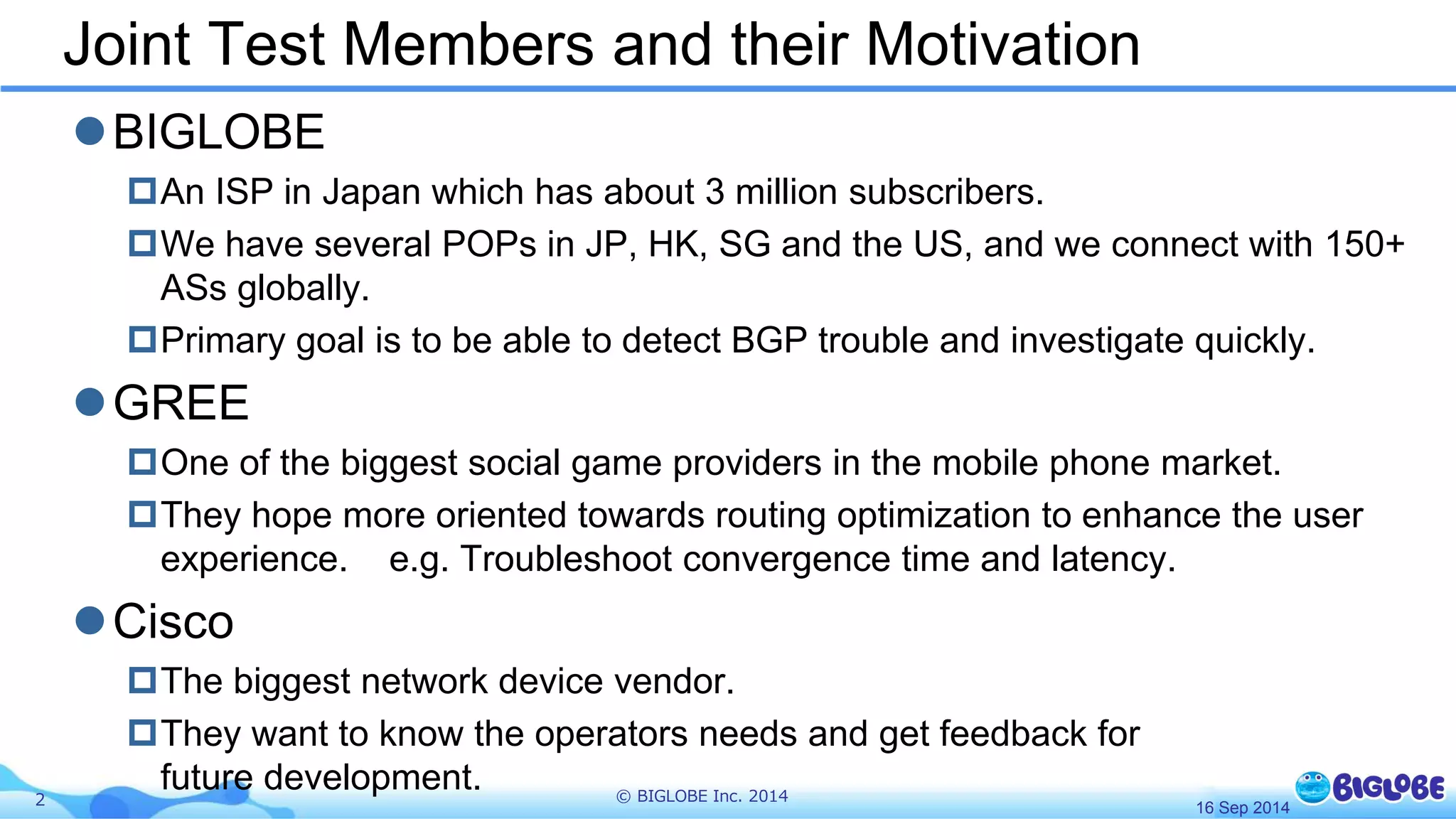 Joint Test Members and their Motivation 
BIGLOBE 
An ISP in Japan which has about 3 million subscribers. 
We have several POPs in JP, HK, SG and the US, and we connect with 150+ 
ASs globally. 
Primary goal is to be able to detect BGP trouble and investigate quickly. 
GREE 
One of the biggest social game providers in the mobile phone market. 
They hope more oriented towards routing optimization to enhance the user 
experience. e.g. Troubleshoot convergence time and latency. 
Cisco 
The biggest network device vendor. 
They want to know the operators needs and get feedback for 
future development. 
2 © BIGLOBE Inc. 2014 
16 Sep 2014 
 