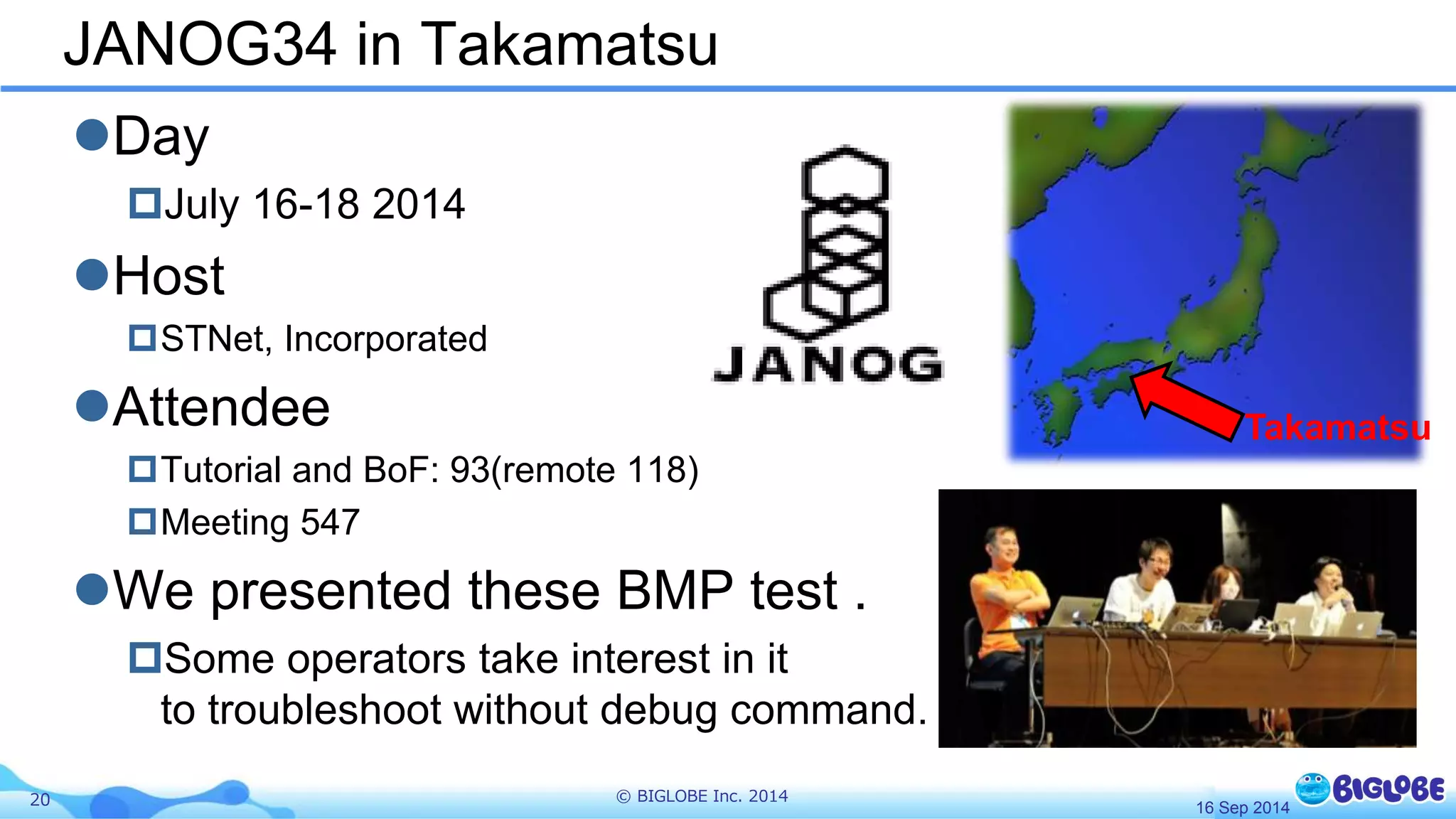 JANOG34 in Takamatsu 
Day 
July 16-18 2014 
Host 
STNet, Incorporated 
Attendee 
Tutorial and BoF: 93(remote 118) 
Meeting 547 
We presented these BMP test . 
Some operators take interest in it 
to troubleshoot without debug command. 
20 © BIGLOBE Inc. 2014 
Takamatsu 
16 Sep 2014 
 