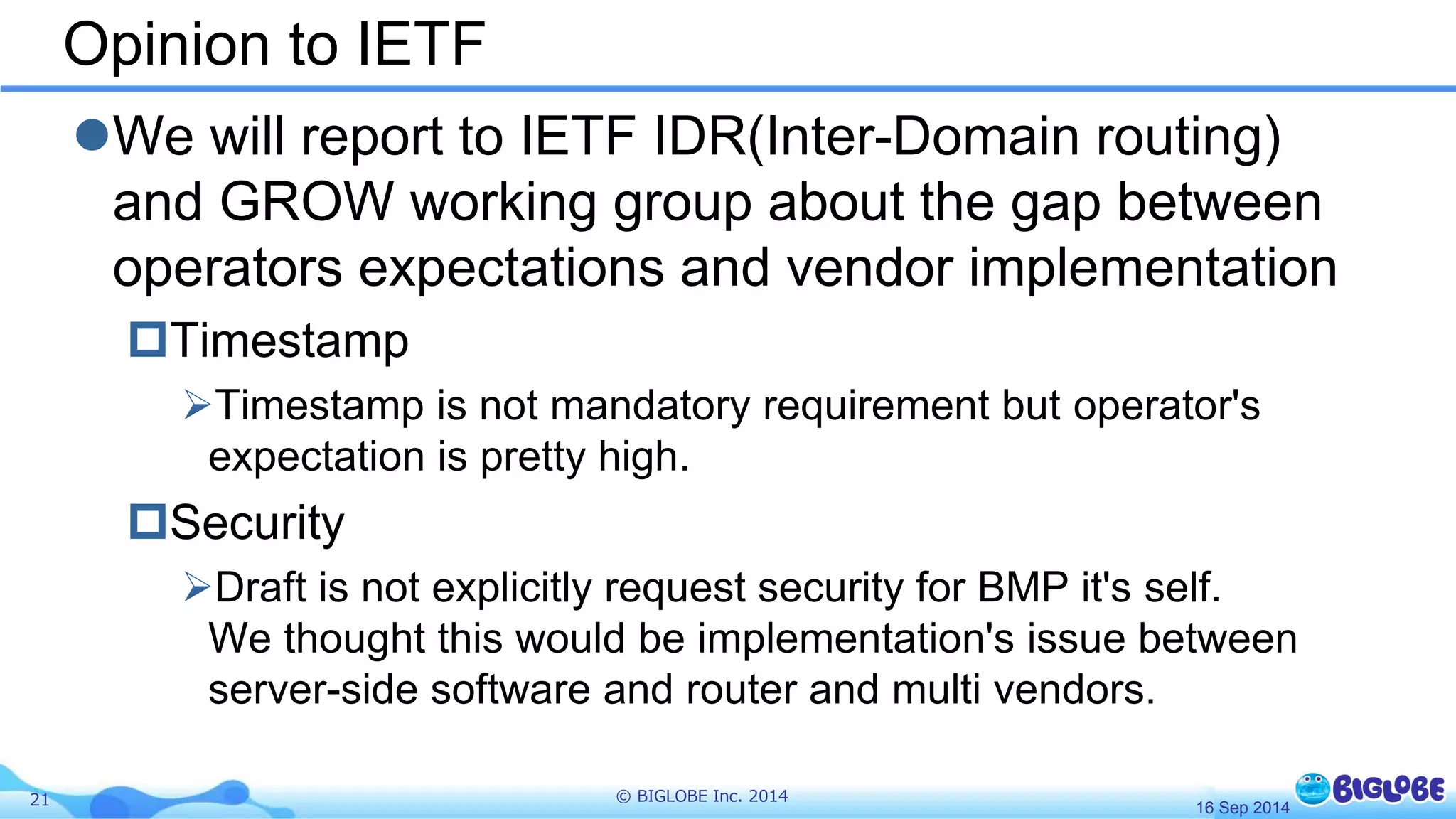 Opinion to IETF 
We will report to IETF IDR(Inter-Domain routing) 
and GROW working group about the gap between 
operators expectations and vendor implementation 
Timestamp 
Timestamp is not mandatory requirement but operator's 
expectation is pretty high. 
Security 
Draft is not explicitly request security for BMP it's self. 
We thought this would be implementation's issue between 
server-side software and router and multi vendors. 
21 © BIGLOBE Inc. 2014 
16 Sep 2014 
 
