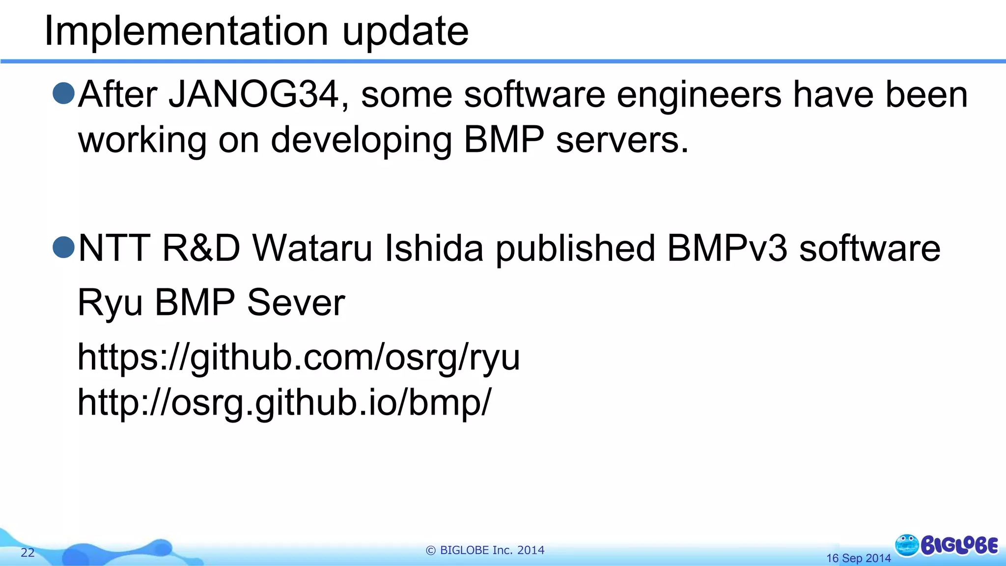 Implementation update 
After JANOG34, some software engineers have been 
working on developing BMP servers. 
NTT R&D Wataru Ishida published BMPv3 software 
Ryu BMP Sever 
https://github.com/osrg/ryu 
http://osrg.github.io/bmp/ 
22 © BIGLOBE Inc. 2014 
16 Sep 2014 
 